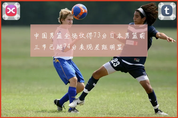 中国男篮全场仅得73分日本男篮前三节已超74分表现差距明显
