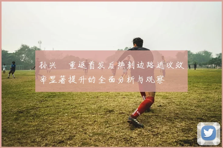 孙兴慜重返首发后热刺边路进攻效率显著提升的全面分析与观察