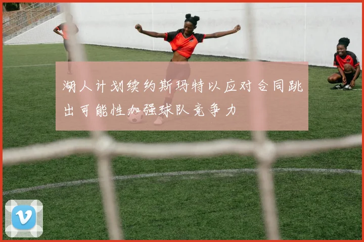 湖人计划续约斯玛特以应对合同跳出可能性加强球队竞争力