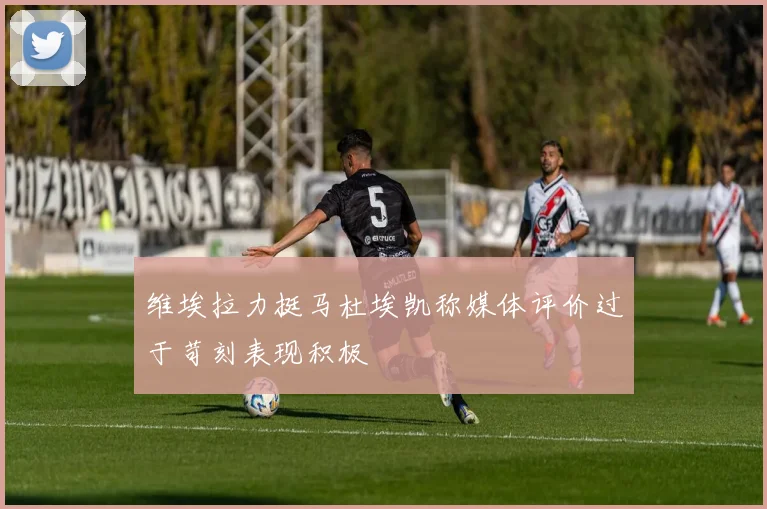 维埃拉力挺马杜埃凯称媒体评价过于苛刻表现积极
