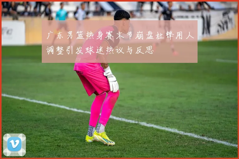 广东男篮热身赛末节崩盘杜锋用人调整引发球迷热议与反思