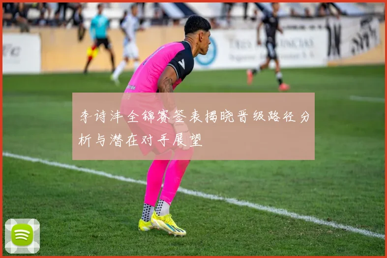李诗沣全锦赛签表揭晓晋级路径分析与潜在对手展望