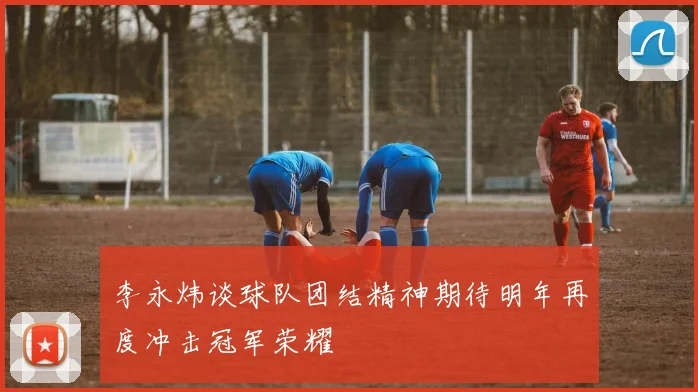 李永炜谈球队团结精神期待明年再度冲击冠军荣耀