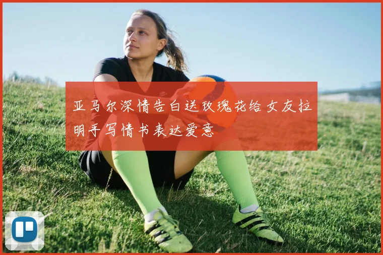 亚马尔深情告白送玫瑰花给女友拉明手写情书表达爱意