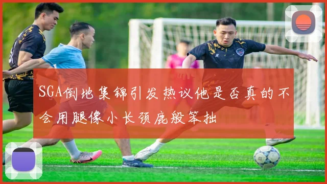 SGA倒地集锦引发热议他是否真的不会用腿像小长颈鹿般笨拙