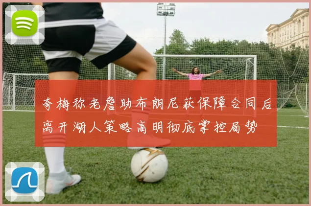 夸梅称老詹助布朗尼获保障合同后离开湖人策略高明彻底掌控局势