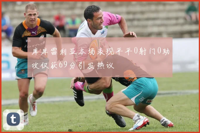 库库雷利亚本场表现平平0射门0助攻仅获69分引发热议