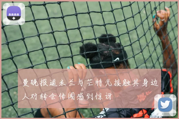 曼晚报道米兰与芒特无接触其身边人对转会传闻感到惊讶
