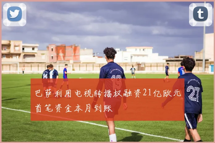 巴萨利用电视转播权融资21亿欧元首笔资金本月到账