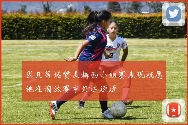 因凡蒂诺赞美梅西小组赛表现祝愿他在淘汰赛中好运连连