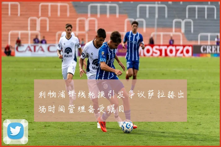 利物浦锋线轮换引发争议萨拉赫出场时间管理备受瞩目