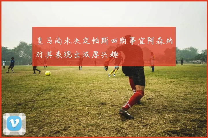 皇马尚未决定帕斯回购事宜阿森纳对其表现出浓厚兴趣