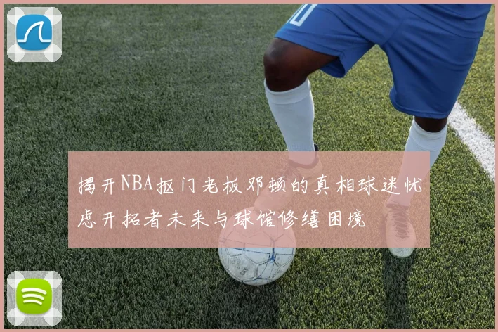 揭开NBA抠门老板邓顿的真相球迷忧虑开拓者未来与球馆修缮困境