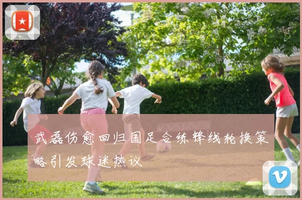 武磊伤愈回归国足合练锋线轮换策略引发球迷热议