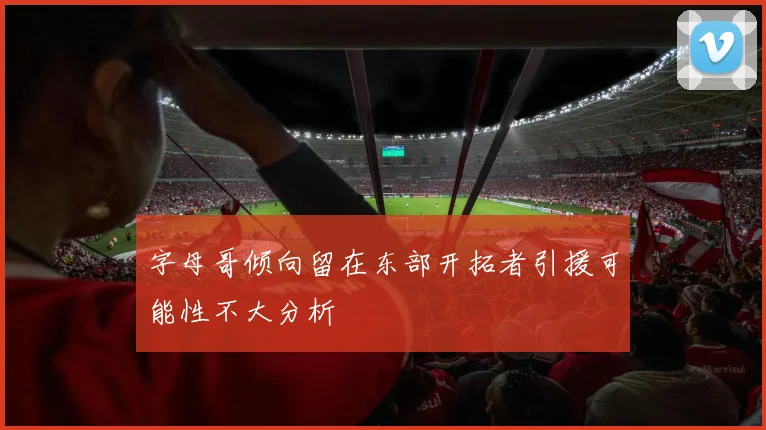 字母哥倾向留在东部开拓者引援可能性不大分析