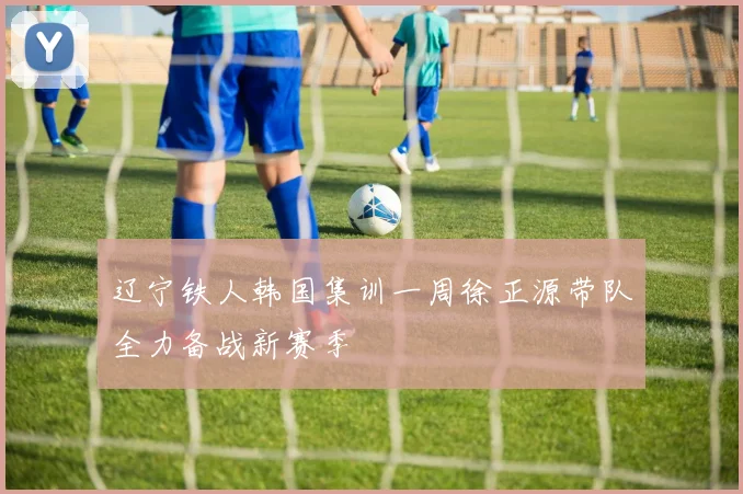 辽宁铁人韩国集训一周徐正源带队全力备战新赛季