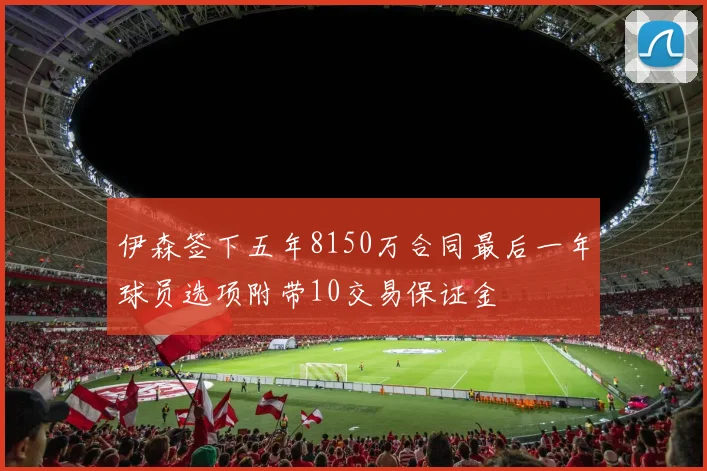 伊森签下五年8150万合同最后一年球员选项附带10交易保证金