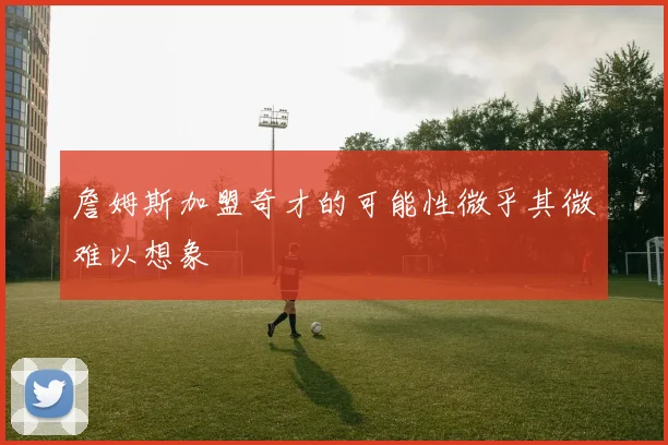 詹姆斯加盟奇才的可能性微乎其微难以想象