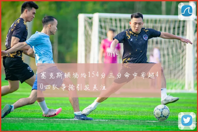 塞克斯顿场均154分三分命中率超40四队争抢引发关注