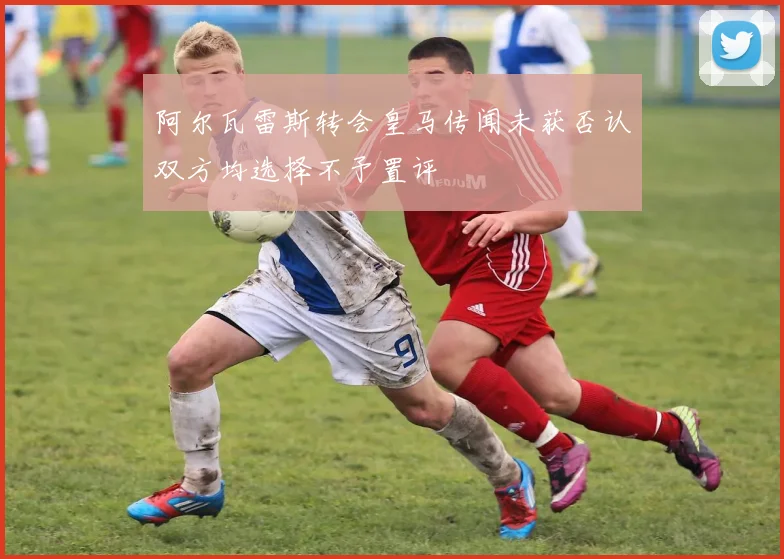 阿尔瓦雷斯转会皇马传闻未获否认双方均选择不予置评