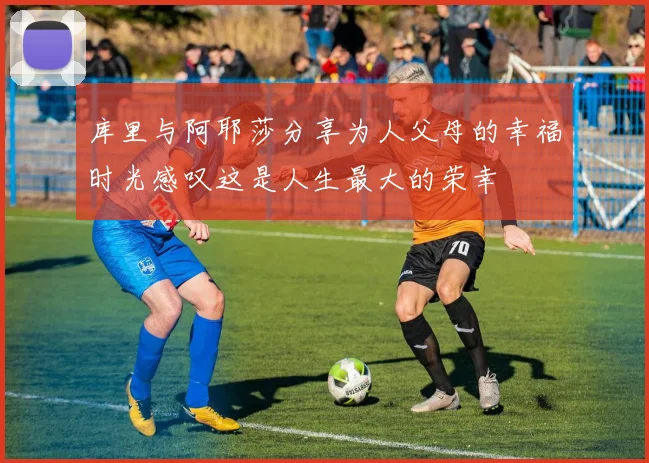 库里与阿耶莎分享为人父母的幸福时光感叹这是人生最大的荣幸