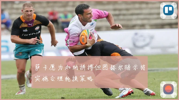 萨卡愿为加纳拼搏但图赫尔暗示将实施合理轮换策略