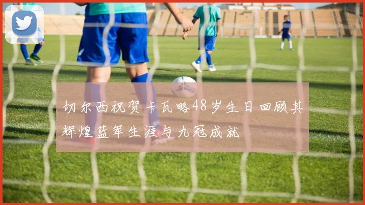 切尔西祝贺卡瓦略48岁生日回顾其辉煌蓝军生涯与九冠成就