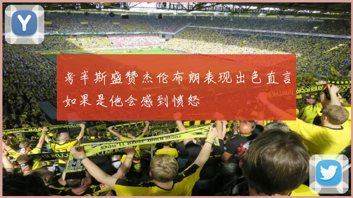 考辛斯盛赞杰伦布朗表现出色直言如果是他会感到愤怒