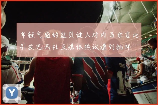 年轻气盛的盐贝健人对内马尔言论引发巴西社交媒体热议遭到批评