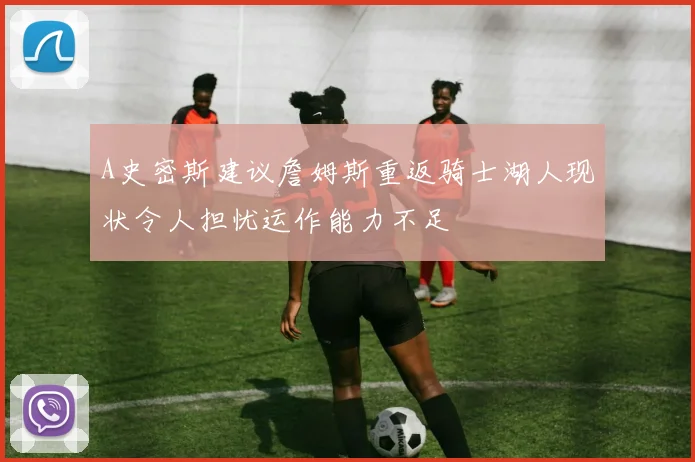 A史密斯建议詹姆斯重返骑士湖人现状令人担忧运作能力不足
