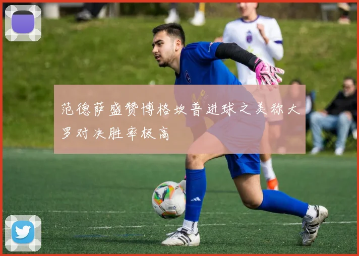 范德萨盛赞博格坎普进球之美称大罗对决胜率极高