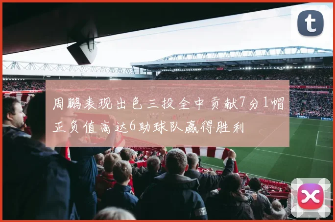 周鹏表现出色三投全中贡献7分1帽正负值高达6助球队赢得胜利