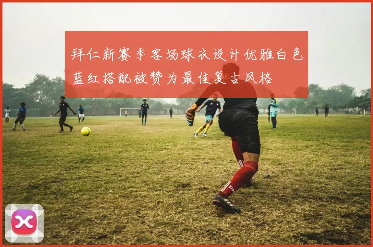 拜仁新赛季客场球衣设计优雅白色蓝红搭配被赞为最佳复古风格