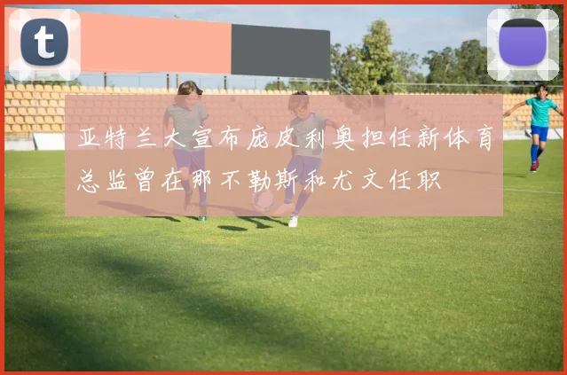 亚特兰大宣布庞皮利奥担任新体育总监曾在那不勒斯和尤文任职