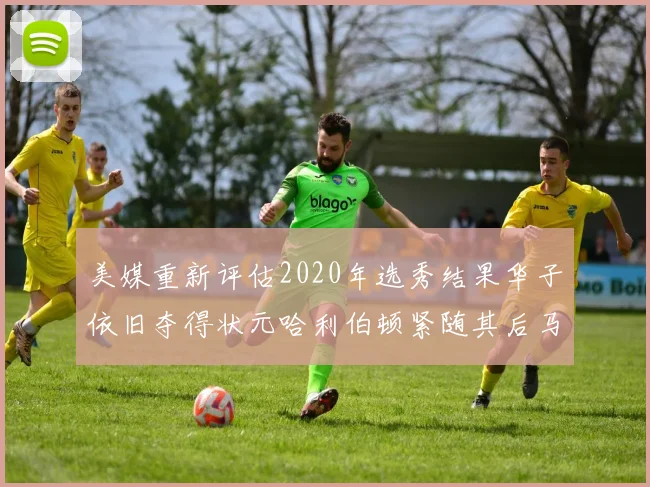 美媒重新评估2020年选秀结果华子依旧夺得状元哈利伯顿紧随其后马克西位列探花