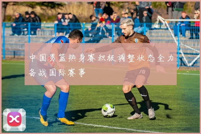 中国男篮热身赛积极调整状态全力备战国际赛事